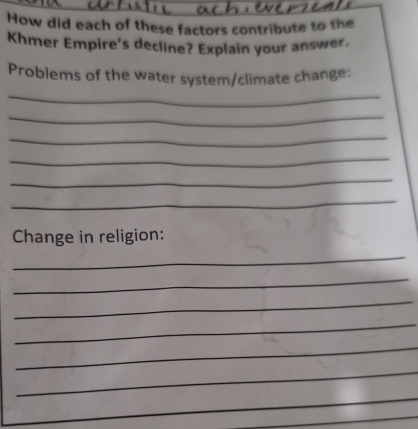 How did each of these factors contribute to the 
Khmer Empire’s decline? Explain your answer. 
Problems of the water system/climate change: 
_ 
_ 
_ 
_ 
_ 
_ 
Change in religion: 
_ 
_ 
_ 
_ 
_ 
_