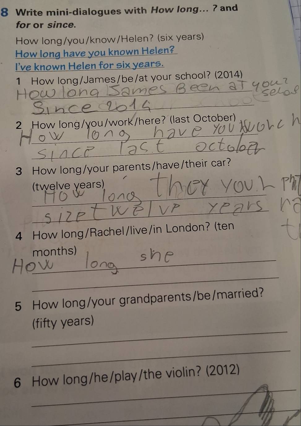 Write mini-dialogues with How long... ? and 
for or since. 
How long/you/know/Helen? (six years) 
How long have you known Helen? 
I've known Helen for six years. 
1 How long/James/be/at your school? (2014) 
_ 
_ 
_ 
_ 
2 How long/you/work/here? (last October) 
_ 
_ 
3 How long/your parents/have/their car? 
_ 
(twelve years) 
_ 
4 How long/Rachel/live/in London? (ten 
_ 
months) 
_ 
5 How long/your grandparents/be/married? 
_ 
(fifty years) 
_ 
_ 
6 How long/he/play/the violin? (2012) 
_