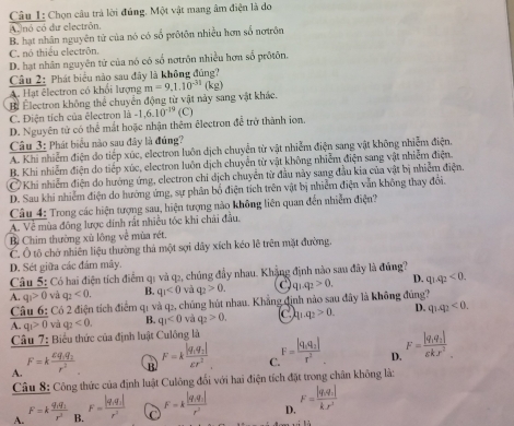 Chọn câu trả lời đúng. Một vật mang âm điện là do
A dnó có du electrôn,
B. hạt nhân nguyên tử của nó có số prôtôn nhiều hơn số nơtrôn
C. nó thiêu electrôn.
D. hạt nhân nguyên tử của nó có số nơtrôn nhiều hơn số prôtôn.
Câu 2: Phát biểu nào sau đây là không đúng?
A. Hạt êlectron có khổi lượng
Bể Electron không thể chuyển động từ vật này sang vật khác. m=9,1.10^(-31)(kg)
C. Điện tích của êlectron là -1.6.10^(-19) (C)
D. Nguyên tử có thể mắt hoặc nhận thêm êlectron đề trở thành ion,
Câu 3: Phát biểu nào sau đây là đúng?
A. Khi nhiễm điện do tiếp xúc, electron luôn dịch chuyển từ vật nhiễm điện sang vật không nhiễm điện.
B. Khi nhiễm điện do tiếp xúc, electron luôn dịch chuyển từ vật không nhiễm điện sang vật nhiễm điện.
C Khi nhiễm điện do hướng ứng, electron chi dịch chuyển từ đầu này sang đầu kia của vật bị nhiễm điện.
D. Sau khi nhiễm điện do hướng ứng, sự phân bố điện tích trên vật bị nhiễm điện văn không thay đôi.
Câu 4: Trong các hiện tượng sau, hiện tượng nào không liên quan đến nhiễm điện?
A. Về mùa đông lược dính rất nhiều tóc khi chải đầu.
B Chim thường xù lông về mùa rét.
C. Ô tô chở nhiên liệu thường thả một sợi dây xích kéo lễ trên mặt đường.
D. Sét giữa các đám mây.
Câu 5: Có hai điện tích điểm q1 và q2, chúng đầy nhau. Khẳng định nào sau đây là đúng?
A. q_1>0 và q_2<0. B. q_1<0</tex> và q_2>0. q_2>0. D. q_1q_2<0,
Câu 6: Có 2 điện tích điểm q1 và q2, chúng hút nhau. Khẳng định nào sau đây là không đúng?
A. q_1>0 và
Cầu 7: Biểu thức của định luật Culông là q_2<0. B. q_3<0</tex> và q_2>0. C q_2>0. D. q_1q_2<0.
A. F=kfrac varepsilon q_1q_2r^2
R F=kfrac |q_1q_2|varepsilon r^2 C F=frac |q_0q_2|r^2 D. F=frac |q_1q_2|6kJ^2
Câu 8: Công thức của định luật Culông đối với hai điện tích đặt trong chân không là:
A. F=kfrac q_1q_1r^3 B. F=frac |q_1q_2|r^2 C F=kfrac |q_1q_1|r^2 D. F=frac |q_1q_2|k_1r^2