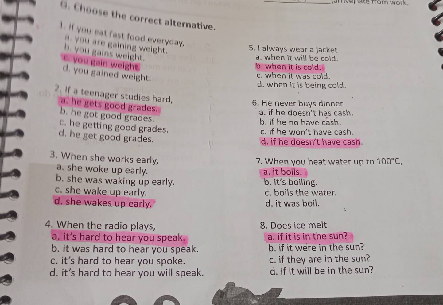 (arrive) late from work.
G. Choose the correct alternative._
1. If you eat fast food everyday,
a. you are gaining weight.
5. I always wear a jacket
b. you gains weight.
a. when it will be cold.
e. you gain weight
b. when it is cold.
d. you gained weight.
c. when it was cold.
d. when it is being cold.
ob 2. If a teenager studies hard,
6. He never buys dinner
a. he gets good grades.
a. if he doesn't has cash.
b. he got good grades.
b. if he no have cash.
c. he getting good grades.
c. if he won’t have cash.
d. he get good grades.
d. if he doesn't have cash.
3. When she works early,
7. When you heat water up to 100°C,
a. she woke up early.
a. it boils.
b. she was waking up early. b. it's boiling.
c. she wake up early. c. boils the water.
d. she wakes up early. d. it was boil.
4. When the radio plays, 8. Does ice melt
a. it’s hard to hear you speak. a. if it is in the sun?
b. it was hard to hear you speak. b. if it were in the sun?
c. it’s hard to hear you spoke. c. if they are in the sun?
d. it’s hard to hear you will speak. d. if it will be in the sun?