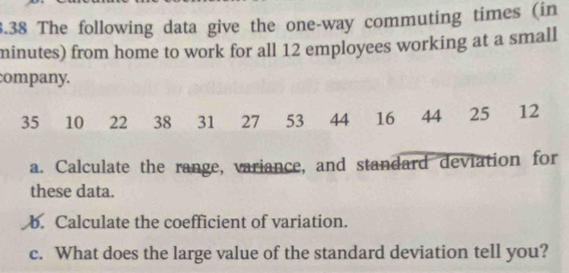 3.38 The following data give the one-way commuting times (in
minutes) from home to work for all 12 employees working at a small 
company.
35 10 22 38 31 27 53 44 16 44 25 12
a. Calculate the range, variance, and standard deviation for 
these data. 
b. Calculate the coefficient of variation. 
c. What does the large value of the standard deviation tell you?