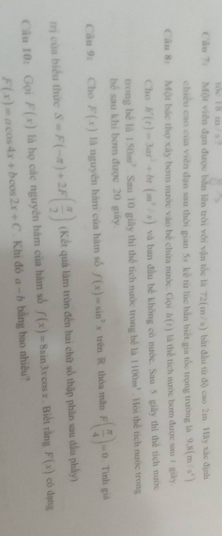 t0c 18 m / s ? 
Cầu 7: Một viên đạn được bản lên trời với vận tốc là 72(m/s) bắt đầu từ độ cao 2m. Hãy xác định 
chiều cao của viên đạn sau thời gian 5x kể từ lúc bắn biết gia tốc trọng trường là 9,8(m/s^2)
Cần 8: Một bắc thợ xây bơm nước vào bể chứa nước. Gọi h(t) là thể tích nước bơm được sau ự giảy. 
Cho h'(t)=3at^2+bt(m^3/s) và ban đầu bề không có nước, Sau 5 giây thì thể tích nước 
trong bè là 150m^3 Sau 10 giây thì thể tích nước trong bể là 1100m^3 Hỏi thể tích nước trong 
bể sau khí bơm được 20 giây. 
Câu 9: Cho F(x) là nguyên hám của hàm số f(x)=sin^2x trên R thóa mǎn F( π /4 )=0. Tính giả 
trị của biểu thức S=F(-π )+2F( π /2 ) (Kết quả làm tròn đến hai chữ số thập phân sau dầu phẩy) 
Câu 10:Gọi F(x) là họ các nguyên hàm của hàm số f(x)=8sin 3xcos x. Biết rằng F(x) có dạng
F(x)=acos 4x+bcos 2x+C.Khi đô a-b bằng bao nhiêu?