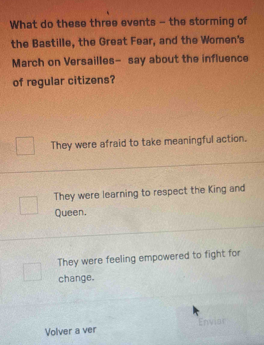 What do these three events - the storming of
the Bastille, the Great Fear, and the Women's
March on Versailles- say about the influence
of regular citizens?
They were afraid to take meaningful action.
They were learning to respect the King and
Queen.
They were feeling empowered to fight for
change.
y 
Volver a ver