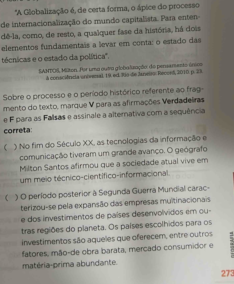 'A Globalização é, de certa forma, o ápice do processo
de internacionalização do mundo capitalista. Para enten-
dê-la, como, de resto, a qualquer fase da história, há dois
elementos fundamentais a levar em conta: o estado das
técnicas e o estado da política".
SANTOS, Milton. Por uma outra globalização: do pensamento único
à consciência universal. 19. ed. Rio de Janeiro: Record, 2010. p. 23.
Sobre o processo e o período histórico referente ao frag-
mento do texto, marque V para as afirmações Verdadeiras
e F para as Falsas e assinale a alternativa com a sequência
correta:
 ) No fim do Século XX, as tecnologias da informação e
comunicação tiveram um grande avanço. O geógrafo
Milton Santos afirmou que a sociedade atual vive em
um meio técnico-científico-informacional.
 ) O período posterior à Segunda Guerra Mundial carac-
terizou-se pela expansão das empresas multinacionais
e dos investimentos de países desenvolvidos em ou-
tras regiões do planeta. Os países escolhidos para os
investimentos são aqueles que oferecem, entre outros
fatores, mão-de obra barata, mercado consumidor e
matéria-prima abundante.
273