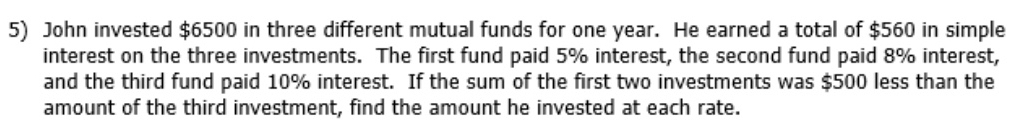 John invested $6500 in three different mutual funds for one year. He earned a total of $560 in simple 
interest on the three investments. The first fund paid 5% interest, the second fund paid 8% interest, 
and the third fund paid 10% interest. If the sum of the first two investments was $500 less than the 
amount of the third investment, find the amount he invested at each rate.