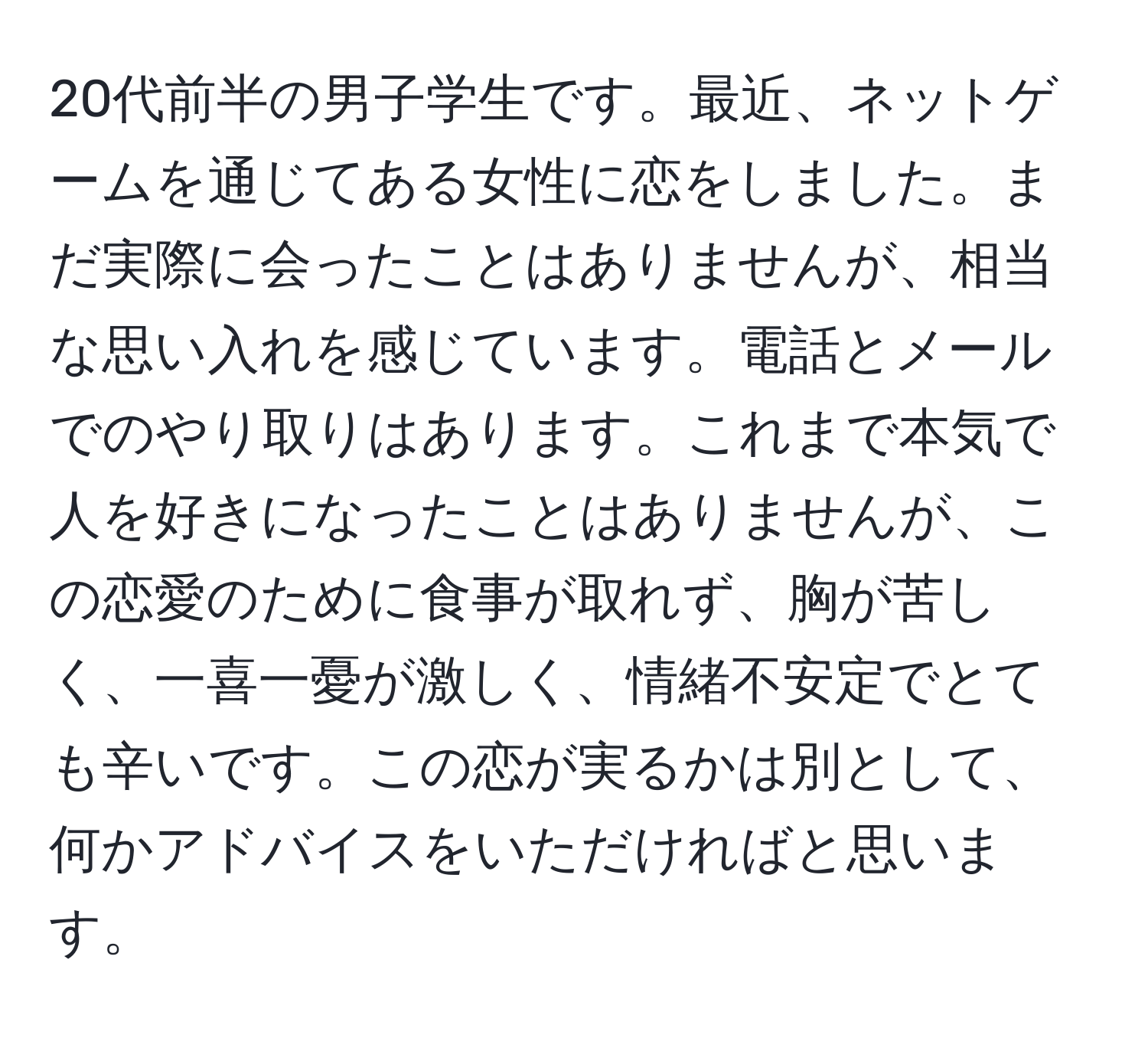 20代前半の男子学生です。最近、ネットゲームを通じてある女性に恋をしました。まだ実際に会ったことはありませんが、相当な思い入れを感じています。電話とメールでのやり取りはあります。これまで本気で人を好きになったことはありませんが、この恋愛のために食事が取れず、胸が苦しく、一喜一憂が激しく、情緒不安定でとても辛いです。この恋が実るかは別として、何かアドバイスをいただければと思います。