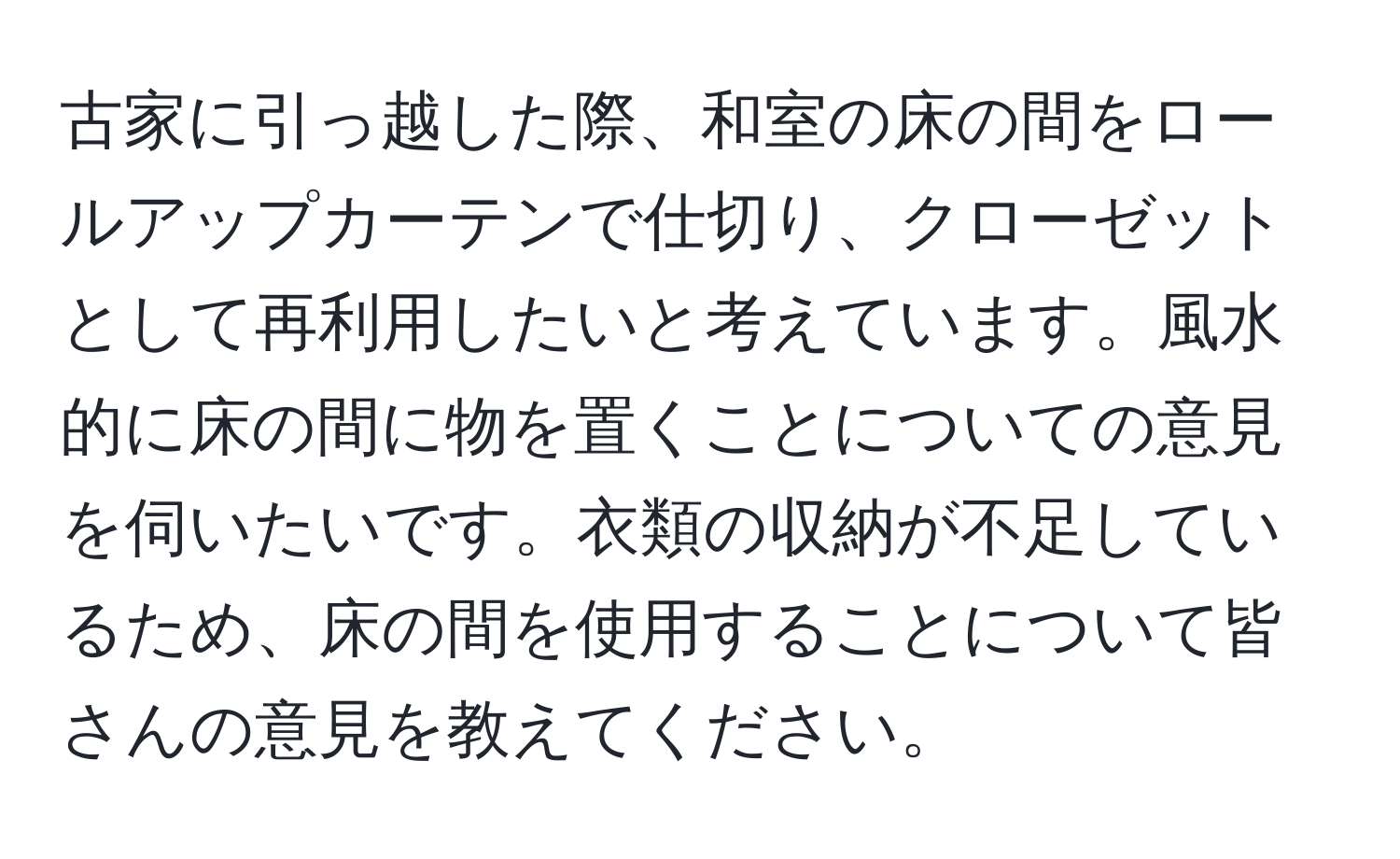 古家に引っ越した際、和室の床の間をロールアップカーテンで仕切り、クローゼットとして再利用したいと考えています。風水的に床の間に物を置くことについての意見を伺いたいです。衣類の収納が不足しているため、床の間を使用することについて皆さんの意見を教えてください。