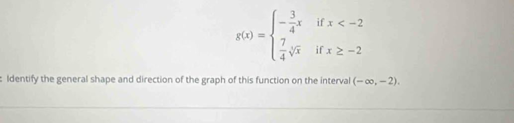 if x
g(x)=beginarrayl - 3/4 x  7/4 sqrt[4](x)endarray. if x≥ -2
: Identify the general shape and direction of the graph of this function on the interval (-∈fty ,-2).