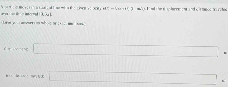 A particle moves in a straight line with the given velocity v(t)=9cos (t)(inm/s). Find the displacement and distance traveled 
over the time interval [0,3π ]. 
(Give your answers as whole or exact numbers.) 
displacement: □ m
total distance traveled: □ m