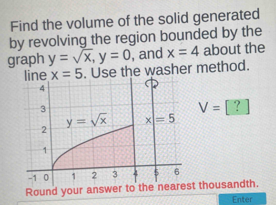 Find the volume of the solid generated
by revolving the region bounded by the
graph y=sqrt(x),y=0 , and x=4 about the
line x=5 Use the washer method.
V=[?]
Round your answer tt thousandth.
Enter