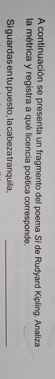 A continuación se presenta un fragmento del poema Sí de Rudyard Kipling. Analiza 
la métrica y registra a qué licencia poética corresponde. 
Si guardas en tu puesto, la cabeza tranquila,_
