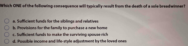 Which ONE of the following consequence will typically result from the death of a sole breadwinner?
a. Sufficient funds for the siblings and relatives
b. Provisions for the family to purchase a new home
c. Sufficient funds to make the surviving spouse rich
d. Possible income and life-style adjustment by the loved ones