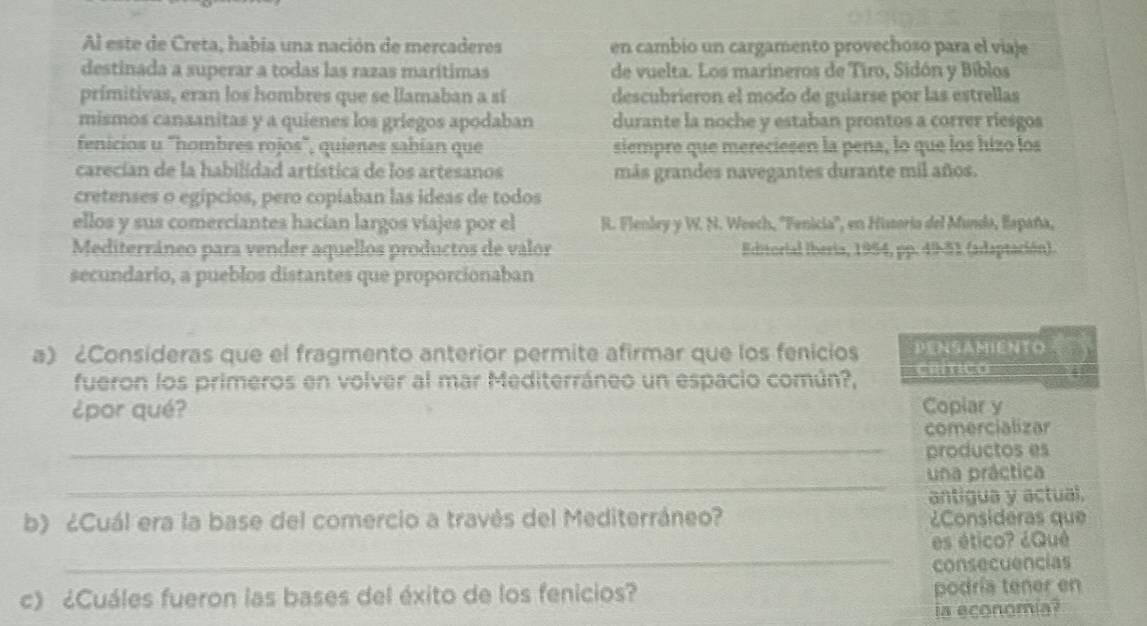 Al este de Creta, habia una nación de mercaderes en cambio un cargamento provechoso para el viaje 
destinada a superar a todas las razas marítimas de vuelta. Los marineros de Tiro, Sidón y Bíblos 
primitivas, eran los hombres que se llamaban a sí descubrieron el modo de guiarse por las estrellas 
mismos canaanitas y a quienes los griegos apodaban durante la noche y estaban prontos a correr riesgos 
fenicios u "hombres rojos", quienes sabían que siempre que mereciesen la pena, lo que los hizo los 
carecian de la habilidad artística de los artesanos más grandes navegantes durante mil años. 
cretenses o egípcios, pero copiaban las ideas de todos 
ellos y sus comerciantes hacían largos viajes por el R. Flenley y W. N. Weech, ''Fenicia'', en Historia del Mundo, España, 
Mediterráneo para vender aquellos productos de valor Editorial Iberia, 1954, pp. 49-51 (adaptación). 
secundario, a pueblos distantes que proporcionaban 
a) ¿Consideras que el fragmento anterior permite afirmar que los fenicios PENSAMENTO 
fueron los primeros en volver al mar Mediterráneo un espacio común?, Cilmico 
¿por qué? Copiar y 
_ 
comercializar 
productos es 
_ 
una práctica 
antigua y actual. 
b) ¿Cuál era la base del comercio a través del Mediterráneo? ¿Consideras que 
_ 
es ético? ¿Qué 
consecuencias 
c) ¿Cuáles fueron las bases del éxito de los fenicios? podría tener en 
ia economia?