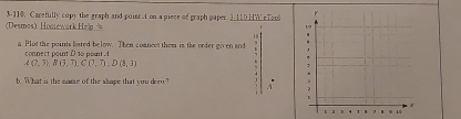 3-110, Carefully copy the graph and poier t on a piece of graph paper. 3-110 HW eTa 
(Desmos) Homework Hel 
a. Plot the points hated below. Then coanect them is the order given and 
connect point D to point A
A(2,3), B(3,7), C(7,7), D(8,3)
b. What is the mame of the skape that you drew? A