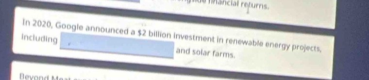 de financial returns. 
In 2020, Google announced a $2 billion investment in renewable energy projects, 
including and solar farms. 
Bevond