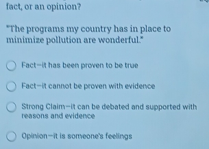 fact, or an opinion?
"The programs my country has in place to
minimize pollution are wonderful."
Fact—it has been proven to be true
Fact—it cannot be proven with evidence
Strong Claim—it can be debated and supported with
reasons and evidence
Opinion—it is someone's feelings