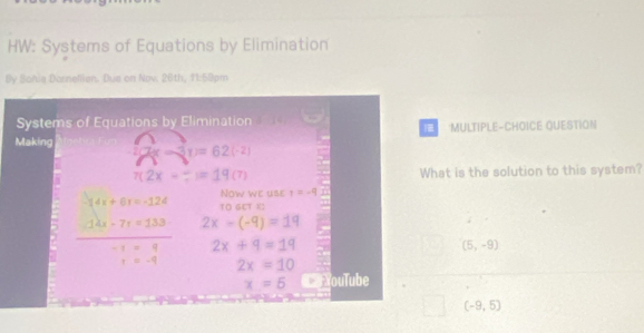 HW: Systems of Equations by Elimination 
By Sohia Dornellien. Dua on Nov. 26th, 11:59pm 
Systems of Equations by Elimination :MULTIPLE-CHOICE QUESTION 
Making 7x-3(x)=62(-2)
7(2x-?)=19(7) What is the solution to this system? 
Now we use t=-9
-14x+6x=-124 10 GET X :
 (14x-7r=133)/-1* q  2x-(-9)=19
_ 
2x+9=19
(5,-9)
r=-9 2x=10
x=5 CaYouTube
(-9,5)