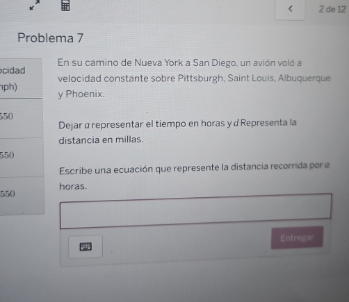 < 2 de 12 
Problema 7 
En su camino de Nueva York a San Diego, un avión voló a 
ci 
velocidad constante sobre Pittsburgh, Saint Louis, Albuquerque 
npy Phoenix.
55
Dejar α representar el tiempo en horas ydRepresenta la 
distancia en millas.
55
Escribe una ecuación que represente la distancia recorrida por a
55horas. 
Entregar