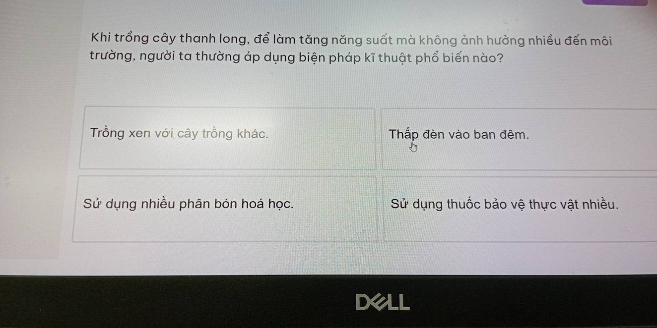 Khi trồng cây thanh long, để làm tăng năng suất mà không ảnh hưởng nhiều đến môi
trường, người ta thường áp dụng biện pháp kĩ thuật phổ biến nào?
Trồng xen với cây trồng khác. Thắp đèn vào ban đêm.
Sử dụng nhiều phân bón hoá học. Sử dụng thuốc bảo vệ thực vật nhiều.
Dell