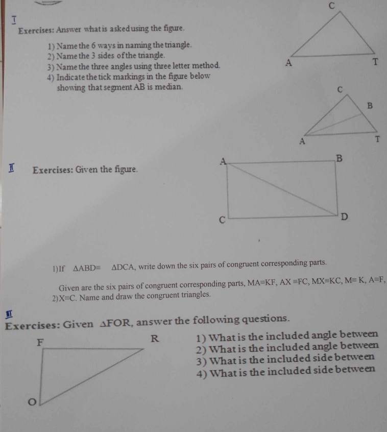 τ 
Exercises: Answer what is askedusing the figure. 
1) Name the 6 ways in naming the triangle. 
2) Name the 3 sides of the triangle. 
3) Name the three angles using three letter method. 
4) Indicatethe tick markings in the figure below 
showing that segment AB is median. 
I Exercises: Given the figure. 
1)If △ ABDequiv △ DCA , write down the six pairs of congruent corresponding parts. 
Given are the six pairs of congruent corresponding parts, MAequiv KF, AXequiv FC, MXequiv KC, Mequiv K, Aequiv F, 
2) Xequiv C. Name and draw the congruent triangles. 
Exercises: Given △ FOR , answer the following questions. 
1) What is the included angle between 
2) What is the included angle between 
3) What is the included side between 
4) What is the included side between