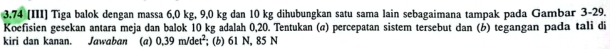 3.74 (III) Tiga balok dengan massa 6,0 kg, 9,0 kg dan 10 kg dihubungkan satu sama lain sebagaimana tampak pada Gambar 3-29. 
Koefisien gesekan antara meja dan balok 10 kg adalah 0,20. Tentukan (@) percepatan sistem tersebut dan (b) tegangan pada tali di 
kiri dan kanan. Jawaban (a) 0,39m/det^2; (b) 61 N, 85 N