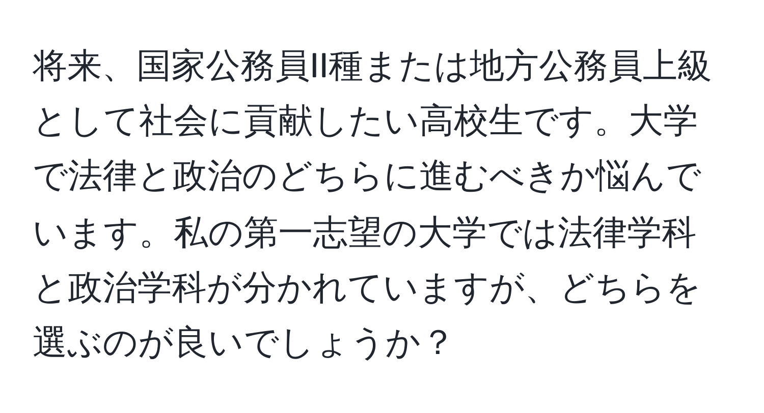 将来、国家公務員II種または地方公務員上級として社会に貢献したい高校生です。大学で法律と政治のどちらに進むべきか悩んでいます。私の第一志望の大学では法律学科と政治学科が分かれていますが、どちらを選ぶのが良いでしょうか？