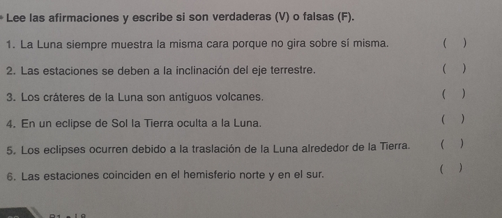 Lee las afirmaciones y escribe si son verdaderas (V) o falsas (F). 
1. La Luna siempre muestra la misma cara porque no gira sobre sí misma. ( ) 
2. Las estaciones se deben a la inclinación del eje terrestre. () 
3. Los cráteres de la Luna son antiguos volcanes. 
( ) 
4. En un eclipse de Sol la Tierra oculta a la Luna. ( ) 
5. Los eclipses ocurren debido a la traslación de la Luna alrededor de la Tierra. ( ) 
6. Las estaciones coinciden en el hemisferio norte y en el sur. ( )