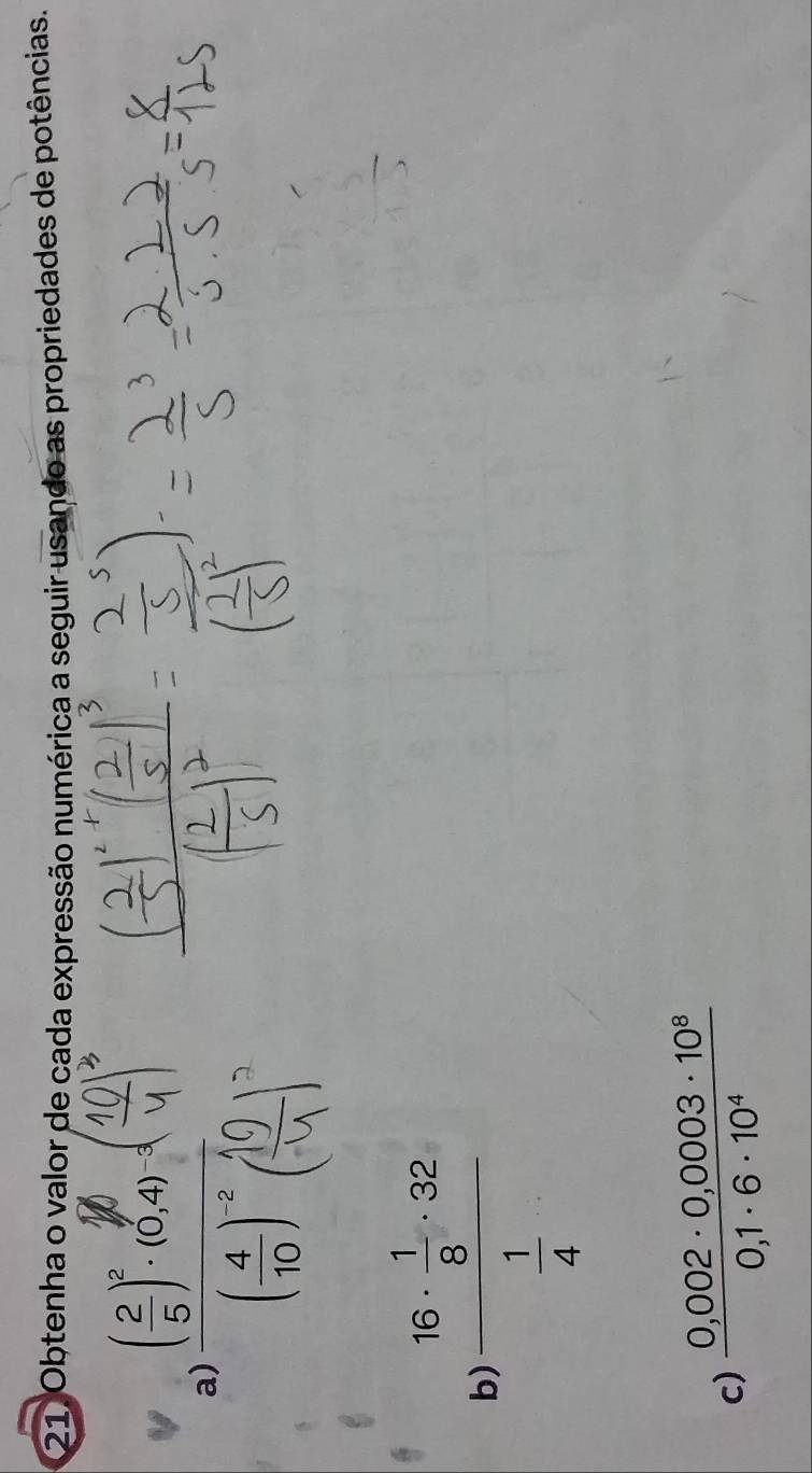 Obtenha o valor de cada expressão numérica a seguir usando as propriedades de potências. 
a) 
b) frac 16·  1/8 · 32 1/4 
c)  (0,002· 0,0003· 10^8)/0,1· 6· 10^4 