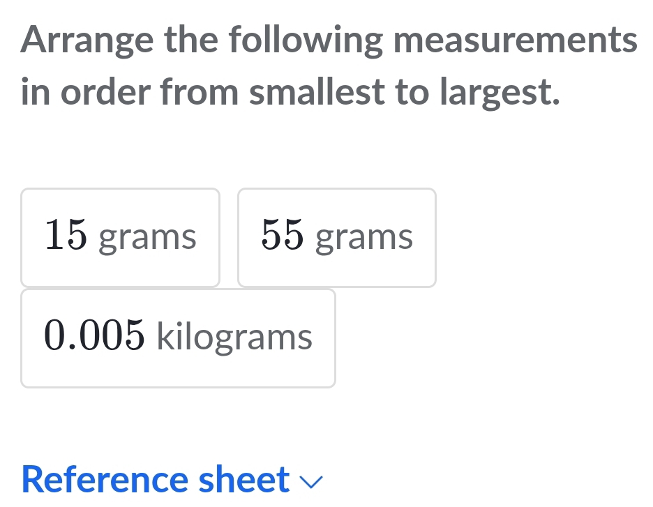 Arrange the following measurements 
in order from smallest to largest.
15 grams 55 grams
0.005 kilograms
Reference sheet