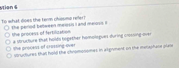 stion 6
To what does the term chiasma refer?
the period between meiosis I and meiosis II
the process of fertilization
a structure that holds together homologues during crossing-over
the process of crossing-over
structures that hold the chromosomes in alignment on the metaphase plate