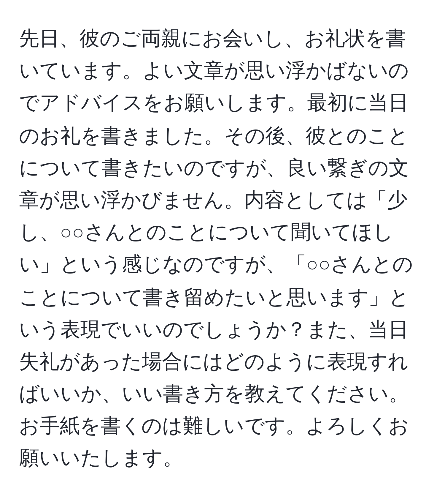 先日、彼のご両親にお会いし、お礼状を書いています。よい文章が思い浮かばないのでアドバイスをお願いします。最初に当日のお礼を書きました。その後、彼とのことについて書きたいのですが、良い繋ぎの文章が思い浮かびません。内容としては「少し、○○さんとのことについて聞いてほしい」という感じなのですが、「○○さんとのことについて書き留めたいと思います」という表現でいいのでしょうか？また、当日失礼があった場合にはどのように表現すればいいか、いい書き方を教えてください。お手紙を書くのは難しいです。よろしくお願いいたします。