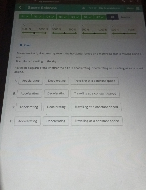 Sparx Science 722 XP Mia Brocklehurst Manu
Q1 √ Q2 √ Q3 √ Q4 √ Q5 V Q8 √ 97 √ Q5 Results
A
B
C
D
1000 N 1000 N 1000 N 500 N 500 N 1000 N 500 N 500 N
Q Zoom
These free body diagrams represent the horizontal forces on a motorbike that is moving along a
road.
The bike is travelling to the right.
For each diagram, state whether the bike is accelerating, decelerating or travelling at a constant
speed.
A: Accelerating Decelerating Travelling at a constant speed
B: Accelerating Decelerating Travelling at a constant speed
C: Accelerating Decelerating Travelling at a constant speed
D: Accelerating Decelerating Travelling at a constant speed