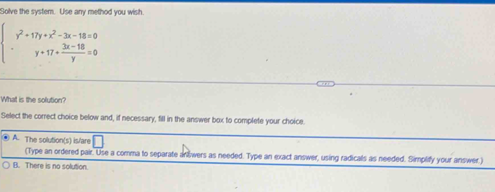 Solve the system. Use any method you wish.
beginarrayl y^2+17y+x^2-3x-18=0 y+17+ (3x-18)/y =0endarray.
What is the solution?
Select the correct choice below and, if necessary, fill in the answer box to complete your choice.
A. The solution(s) is/are
(Type an ordered pair. Use a comma to separate answers as needed. Type an exact answer, using radicals as needed. Simplify your answer.)
B. There is no solution.