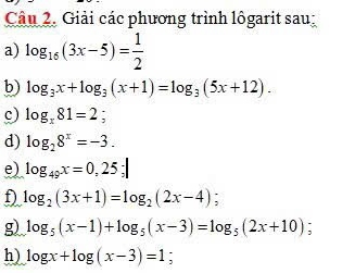 Giải các phương trình lôgarit sau: 
a) log _16(3x-5)= 1/2 
b) log _3x+log _3(x+1)=log _3(5x+12). 
c) log _x81=2; 
d) log _28^x=-3. 
e) log _49x=0,25; 
f) log _2(3x+1)=log _2(2x-4) : 
g) log _5(x-1)+log _5(x-3)=log _5(2x+10) : 
h) log x+log (x-3)=1 `