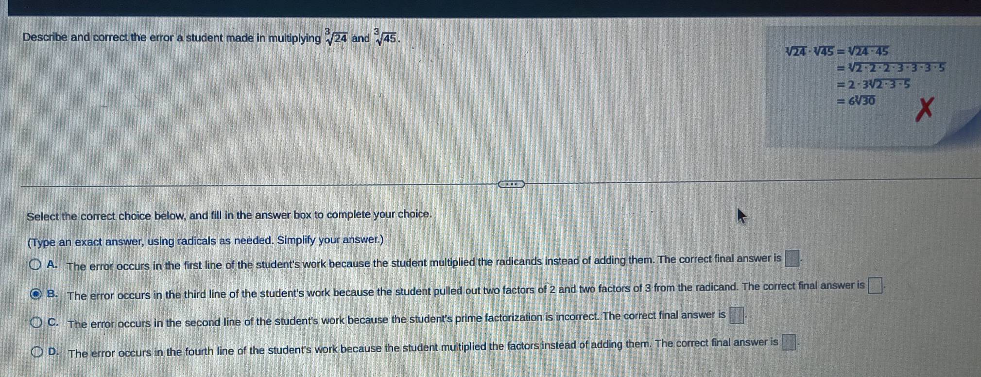 Describe and correct the error a student made in multiplying sqrt[3](24) and sqrt[3](45).
sqrt[3](24)· sqrt[3](45)=sqrt[3](24· 45)
=sqrt[3](2· 2· 2· 3· 3· 3· 5)
=2· 3sqrt[3](2· 3· 5)
=6sqrt[3](30)
Select the correct choice below, and fill in the answer box to complete your choice
(Type an exact answer, using radicals as needed. Simplify your answer.)
A. The error occurs in the first line of the student's work because the student multiplied the radicands instead of adding them. The correct final answer is □.
B. The error occurs in the third line of the student's work because the student pulled out two factors of 2 and two factors of 3 from the radicand. The correct final answer is □.
C. The error occurs in the second line of the student's work because the student's prime factorization is incorrect. The correct final answer is □°
D. The error occurs in the fourth line of the student's work because the student multiplied the factors instead of adding them. The correct final answer is □°