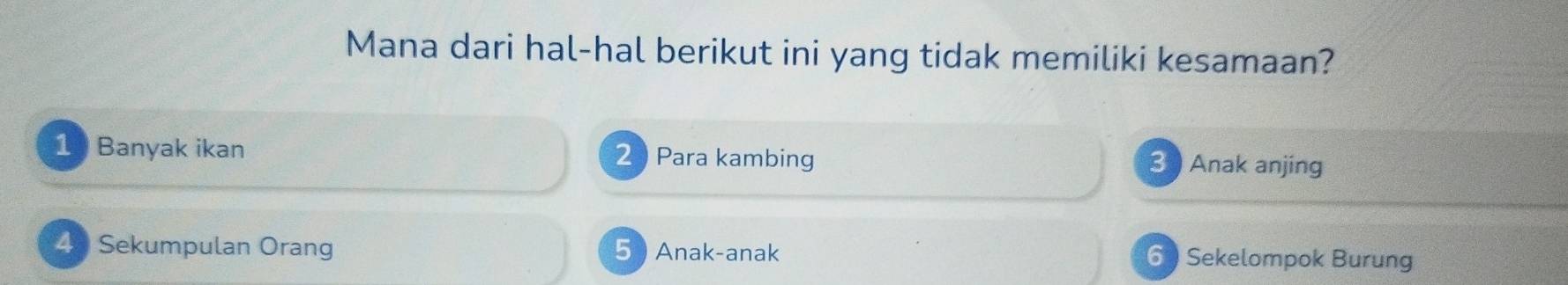 Mana dari hal-hal berikut ini yang tidak memiliki kesamaan?
1 Banyak ikan 2 Para kambing 3 Anak anjing
43 Sekumpulan Orang 5  Anak-anak 6 ) Sekelompok Burung