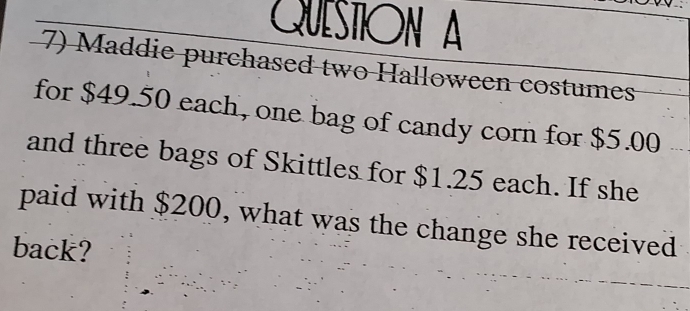 QueStión A 
7) Maddie purchased two Halloween costumes 
for $49.50 each, one bag of candy corn for $5.00
and three bags of Skittles for $1.25 each. If she 
paid with $200, what was the change she received 
back?