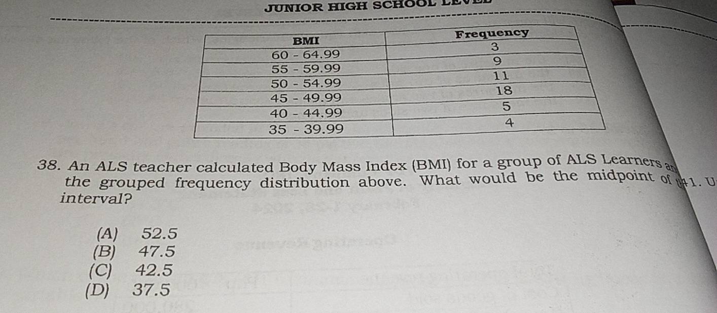 JUNIOR HIGH SCHOOL LEV
38. An ALS teacher calculated Body Mass Index (BMI) for a group of ALS Learners a
the grouped frequency distribution above. What would be the midpoint of 1. U
interval?
(A) 52.5
(B) 47.5
(C) 42.5
(D) 37.5