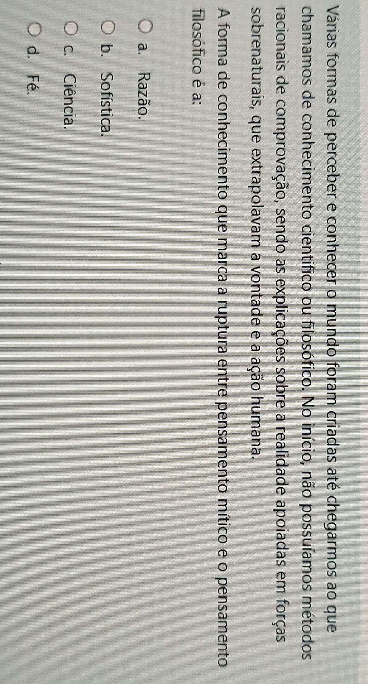 Várias formas de perceber e conhecer o mundo foram criadas até chegarmos ao que
chamamos de conhecimento cientifico ou filosófico. No início, não possuíamos métodos
racionais de comprovação, sendo as explicações sobre a realidade apoiadas em forças
sobrenaturais, que extrapolavam a vontade e a ação humana.
A forma de conhecimento que marca a ruptura entre pensamento mítico e o pensamento
filosófico é a:
a. Razão.
b. Sofística.
c. Ciência.
d. Fé.