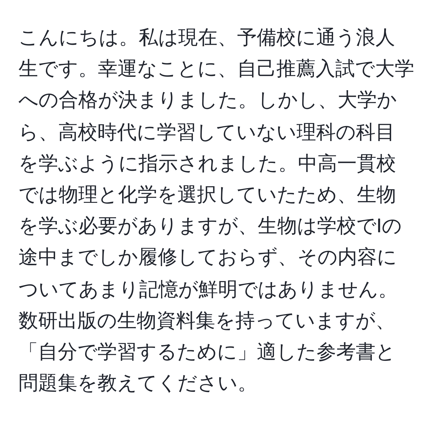 こんにちは。私は現在、予備校に通う浪人生です。幸運なことに、自己推薦入試で大学への合格が決まりました。しかし、大学から、高校時代に学習していない理科の科目を学ぶように指示されました。中高一貫校では物理と化学を選択していたため、生物を学ぶ必要がありますが、生物は学校でIの途中までしか履修しておらず、その内容についてあまり記憶が鮮明ではありません。数研出版の生物資料集を持っていますが、「自分で学習するために」適した参考書と問題集を教えてください。