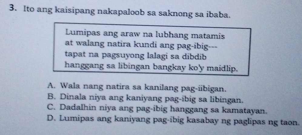 Ito ang kaisipang nakapaloob sa saknong sa ibaba.
Lumipas ang araw na lubhang matamis
at walang natira kundi ang pag-ibig-
tapat na pagsuyong lalagi sa dibdib
hanggang sa libingan bangkay ko'y maidlip.
A. Wala nang natira sa kanilang pag-iibigan.
B. Dinala niya ang kaniyang pag-ibig sa libingan.
C. Dadalhin niya ang pag-ibig hanggang sa kamatayan.
D. Lumipas ang kaniyang pag-ibig kasabay ng paglipas ng taon.