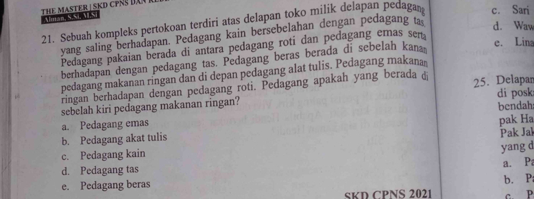 Alman S Stalast THE MASTER ⊥ SKD CPNS DAN
21. Sebuah kompleks pertokoan terdiri atas delapan toko milik delapan pedagan c. Sari
yang saling berhadapan. Pedagang kain bersebelahan dengan pedagang tas d. Waw
Pedagang pakaian berada di antara pedagang roti dan pedagang emas sera
berhadapan dengan pedagang tas. Pedagang beras berada di sebelah kanan
e. Lina
pedagang makanan ringan dan di depan pedagang alat tulis. Pedagang makana
ringan berhadapan dengan pedagang roti. Pedagang apakah yang berada di
di posk
sebelah kiri pedagang makanan ringan? 25. Delapar
a. Pedagang emas bendah
b. Pedagang akat tulis pak Ha
Pak Jak
c. Pedagang kain
yang d
a. Pa
d. Pedagang tas
e. Pedagang beras
b. P
SKD CPNS 2021 c. P