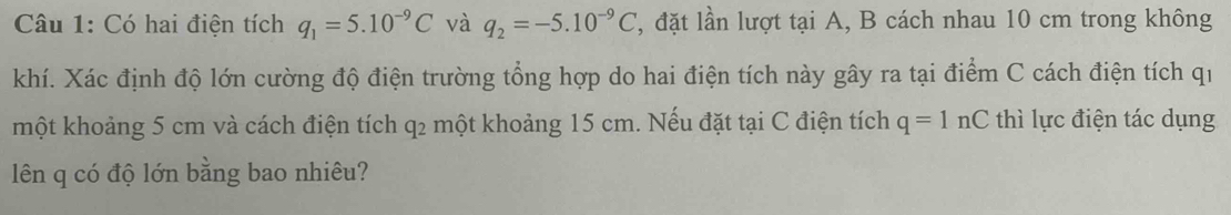 Có hai điện tích q_1=5.10^(-9)C và q_2=-5.10^(-9)C , đặt lần lượt tại A, B cách nhau 10 cm trong không 
khí. Xác định độ lớn cường độ điện trường tổng hợp do hai điện tích này gây ra tại điểm C cách điện tích qi 
một khoảng 5 cm và cách điện tích q2 một khoảng 15 cm. Nếu đặt tại C điện tích q=1nC thì lực điện tác dụng 
lên q có độ lớn bằng bao nhiêu?