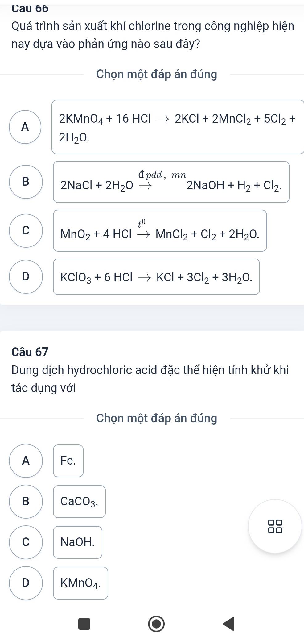 Cau 66
Quá trình sản xuất khí chlorine trong công nghiệp hiện
nay dựa vào phản ứng nào sau đây?
Chọn một đáp án đúng
A 2KMnO_4+16HClto 2KCl+2MnCl_2+5Cl_2+
2H_2O.
B 2NaCl+2H_2Oxrightarrow dpdd,mn2NaOH+H_2+Cl_2.
C MnO_2+4HClxrightarrow t^0MnCl_2+Cl_2+2H_2O.
D KClO_3+6HClto KCl+3Cl_2+3H_2O. 
Câu 67
Dung dịch hydrochloric acid đặc thể hiện tính khử khi
tác dụng với
Chọn một đáp án đúng
A Fe.
B CaCO_3. 
□□
□□
C NaOH.
D KMnO_4.