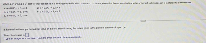When performing a x^2 test for independence in a contingency table with r rows and c columns, determine the upper-tail critical value of the test statistic in each of the following circumstances. 
a. a=0.05, r=5, c=6 d. alpha =0.01, r=6, c=4
b. alpha =0.01, r=5, c=6 e. alpha =0.01, r=4, c=3
c. alpha =0.01, r=5, c=4
a. Determine the upper-tail critical value of the test statistic using the values given in the problem statement for part (a) 
The critical value is □ . 
(Type an integer or a decimal. Round to three decimal places as needed.)