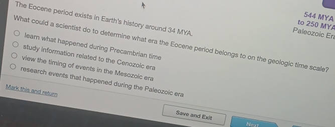 544 MYA
The Eocene period exists in Earth's history around 34 MYA.
to 250 MYA
Paleozoic Era
What could a scientist do to determine what era the Eocene period belongs to on the geologic time scale? learn what happened during Precambrian time
study information related to the Cenozoic era
view the timing of events in the Mesozoic era
research events that happened during the Paleozoic era
Mark this and return Save and Exit
Next