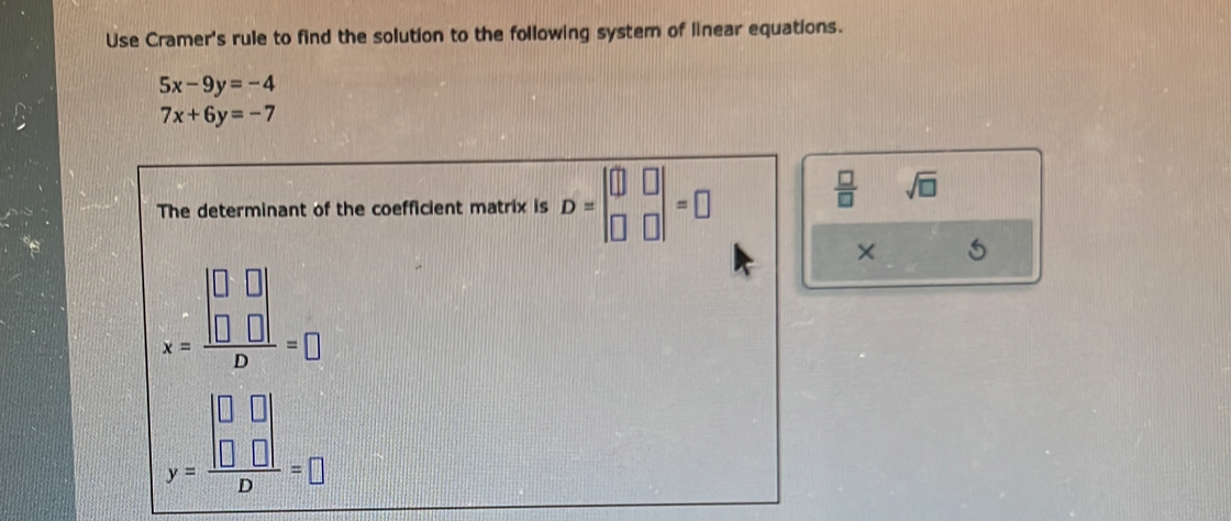 Use Cramer's rule to find the solution to the following system of linear equations.
5x-9y=-4
7x+6y=-7
The determinant of the coefficient matrix is D=beginvmatrix □ &□  □ &□ endvmatrix =□
 □ /□   sqrt(□ )
×
x=frac beginvmatrix □ &□  □ &□ endvmatrix D=□
y=frac beginvmatrix □ &□  □ &□ endvmatrix D=□