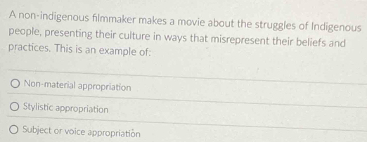 A non-indigenous flmmaker makes a movie about the struggles of Indigenous
people, presenting their culture in ways that misrepresent their beliefs and
practices. This is an example of:
Non-material appropriation
Stylistic appropriation
Subject or voice appropriation