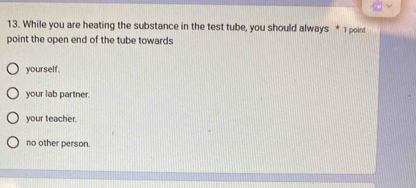 While you are heating the substance in the test tube, you should always * 1 point
point the open end of the tube towards
yourself.
your lab partner.
your teacher.
no other person.