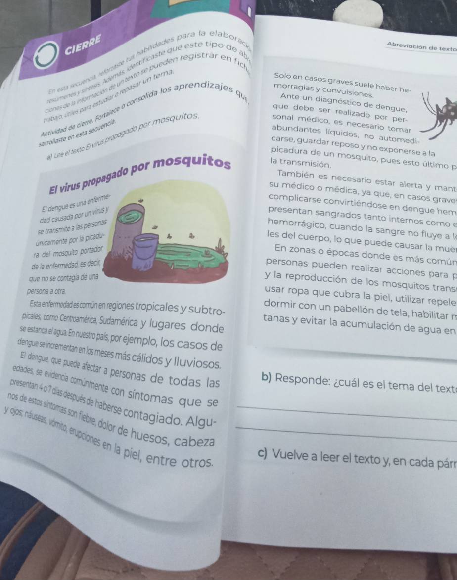 CIERRE
En esta secuencia, reforzaste tus habilidades para la elaborac,
Abreviación de texto
esúmenes y sintesis. Además, identificaste que este tipo de al
ciones de la información de un texto se pueden registrar en fic
morragias y convulsiones
rabajo, útiles para estudiar o repasar un tem,
Solo en casos graves suele haber he-
que debe ser realizado por per-
Actividad de cierre. Fortalece o consólida los aprendizajes que Ante un diagnóstico de dengue,
sonal médico, es necesario tomar
sarrollaste en esta secuencía
abundantes líquidos, no automedi-
a) Lee el texto El virus propagado por mosquitos
carse, guardar reposo y no exponerse a la
picadura de un mosquito, pues esto último p
El virus prdo por mosquitos la transmisión.
También es necesario estar alerta y mant
su médico o médica, ya que, en casos grave
El dengue es una encomplicarse convirtiéndose en dengue hem
dad causada por un vpresentan sangrados tanto internos como e
se transmite a las pers
hemorrágico, cuando la sangre no fluye a le
unicamente por la picles del cuerpo, lo que puede causar la mue
ra del mosquito porta
En zonas o épocas donde es más común
de la enfermedad, es de
personas pueden realizar acciones para p
que no se contagía de un
y la reproducción de los mosquitos trans
persona a otra.
usar ropa que cubra la piel, utilizar repele
dormir con un pabellón de tela, habilitar n
Esta enfermedad es común en regiones tropicales y subtro- tanas y evitar la acumulación de agua en
picalles, cormo Centroamérica, Sudamérica y lugares donde
se estanca el agua. En nuestro país, por ejemplo, los casos de
diengue se incrementan en los meses más cálidos y lluviosos.
El dengue, que puede afectar a personas de todas las
b) Responde: ¿cuál es el tema del texte
ecdlades, se evidencia comúnmente con síntomas que se
presentan 4 o 7 dias después de haberse contagiado. Algu
nos de estos síntomas son fiebre, dolor de huesos, cabezá_
y ojos; náuseas, vómito, erupciones en la piel, entre otros_
c) Vuelve a leer el texto y, en cada párr